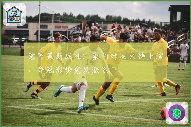 意甲最新战况：豪门对决火热上演，争冠形势愈发激烈