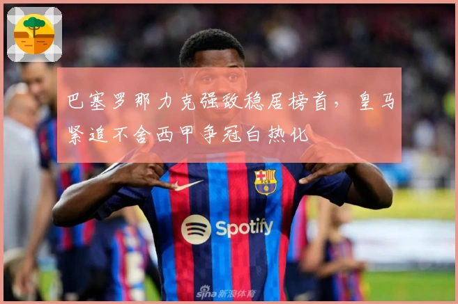 巴塞罗那力克强敌稳居榜首，皇马紧追不舍西甲争冠白热化