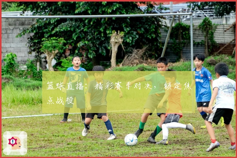 篮球直播：精彩赛季对决，锁定焦点战役