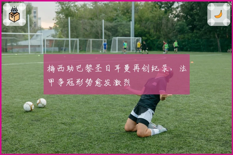 梅西助巴黎圣日耳曼再创纪录，法甲争冠形势愈发激烈