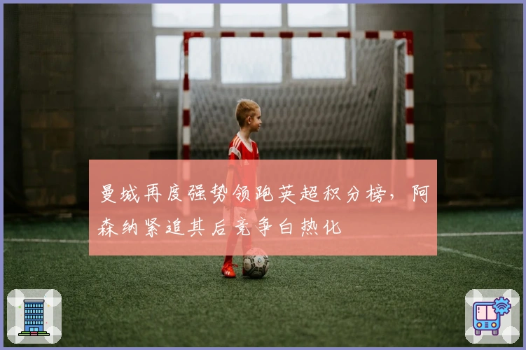 曼城再度强势领跑英超积分榜，阿森纳紧追其后竞争白热化