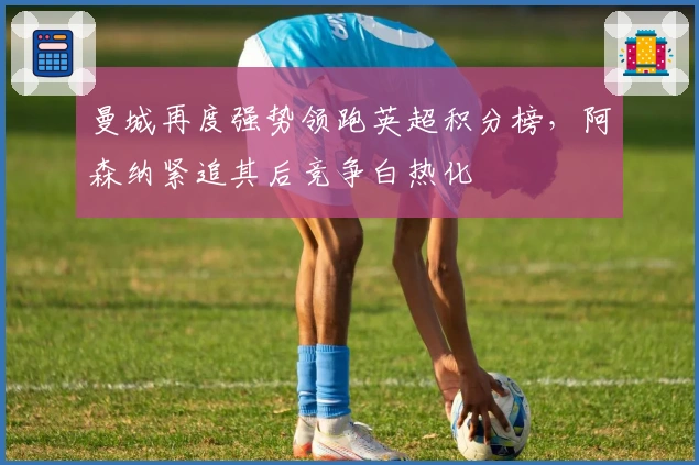 曼城再度强势领跑英超积分榜，阿森纳紧追其后竞争白热化