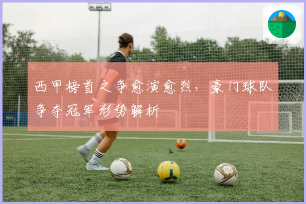 西甲榜首之争愈演愈烈，豪门球队争夺冠军形势解析