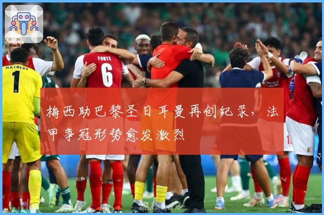 梅西助巴黎圣日耳曼再创纪录，法甲争冠形势愈发激烈