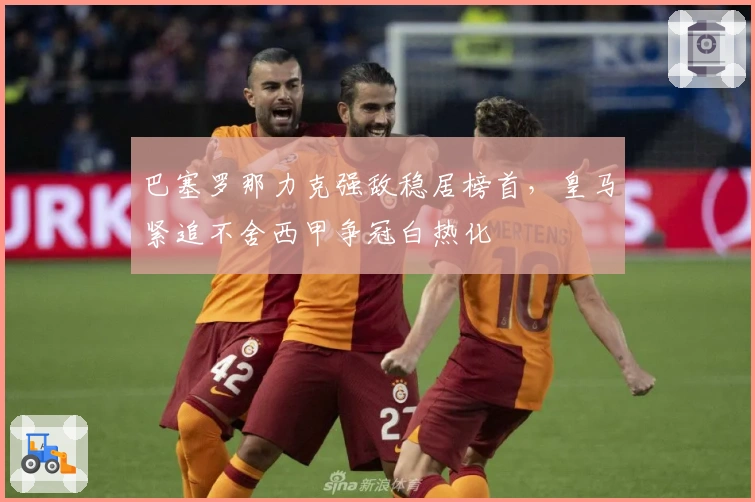 巴塞罗那力克强敌稳居榜首，皇马紧追不舍西甲争冠白热化